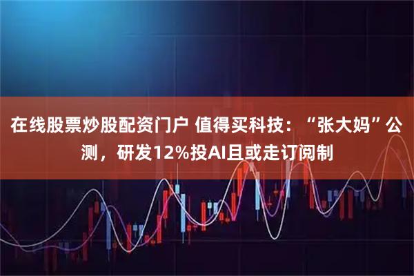 在线股票炒股配资门户 值得买科技：“张大妈”公测，研发12%投AI且或走订阅制
