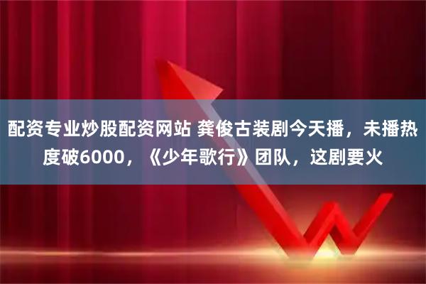 配资专业炒股配资网站 龚俊古装剧今天播,未播热度破6000,《少年歌行》团队,这剧要火
