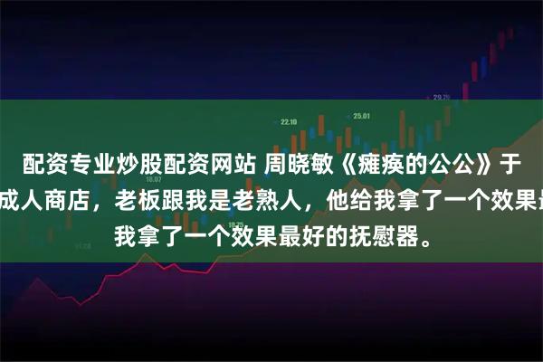 配资专业炒股配资网站 周晓敏《瘫痪的公公》于是我去了一趟成人商店,老板跟我是老熟人,他给我拿了一个效果最好的抚慰器。