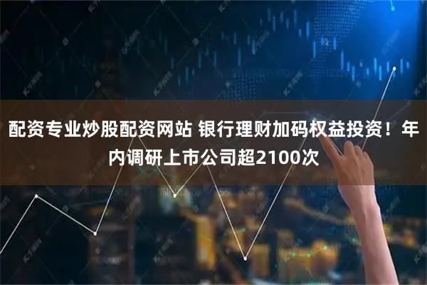 配资专业炒股配资网站 银行理财加码权益投资!年内调研上市公司超2100次