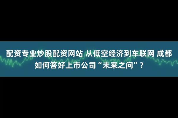 配资专业炒股配资网站 从低空经济到车联网 成都如何答好上市公司“未来之问”?