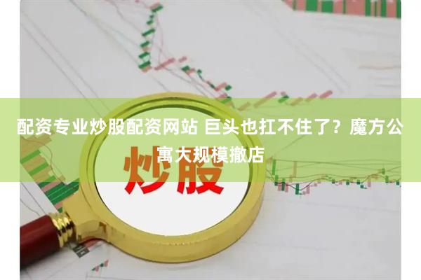 配资专业炒股配资网站 巨头也扛不住了？魔方公寓大规模撤店