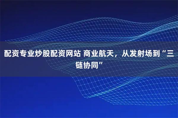 配资专业炒股配资网站 商业航天，从发射场到“三链协同”