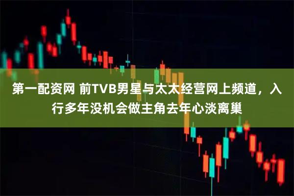 第一配资网 前TVB男星与太太经营网上频道,入行多年没机会做主角去年心淡离巢
