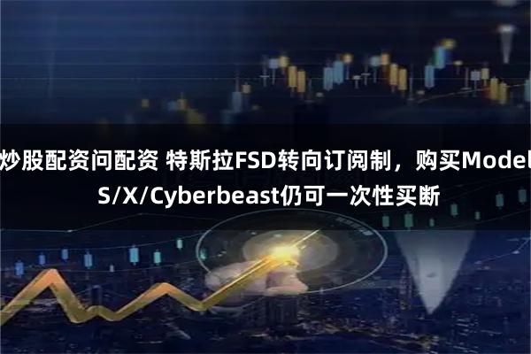 炒股配资问配资 特斯拉FSD转向订阅制，购买Model S/X/Cyberbeast仍可一次性买断