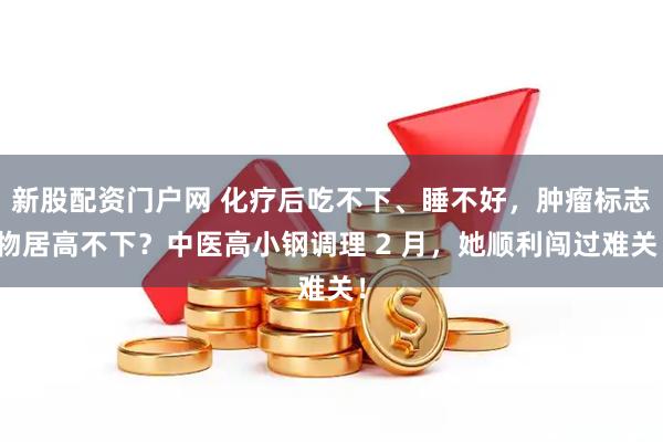 新股配资门户网 化疗后吃不下、睡不好,肿瘤标志物居高不下?中医高小钢调理 2 月,她顺利闯过难关!