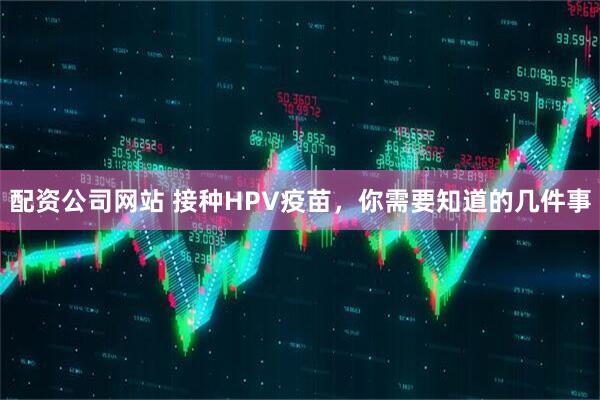 配资公司网站 接种HPV疫苗,你需要知道的几件事