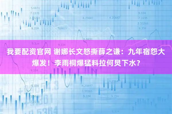 我要配资官网 谢娜长文怒撕薛之谦：九年宿怨大爆发！李雨桐爆猛料拉何炅下水？