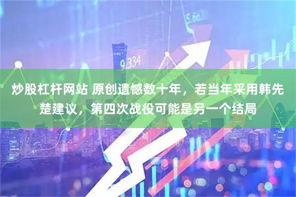 炒股杠杆网站 原创遗憾数十年，若当年采用韩先楚建议，第四次战役可能是另一个结局