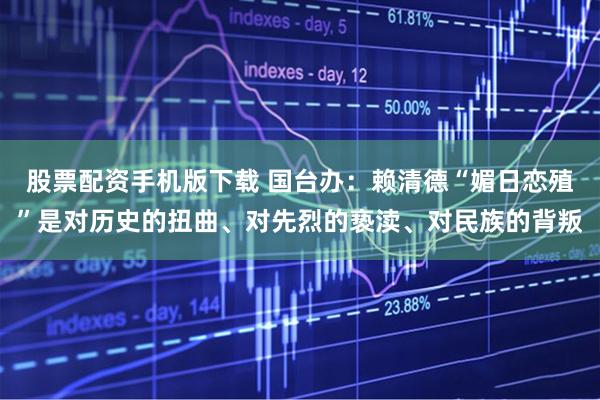 股票配资手机版下载 国台办：赖清德“媚日恋殖”是对历史的扭曲、对先烈的亵渎、对民族的背叛