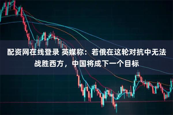 配资网在线登录 英媒称：若俄在这轮对抗中无法战胜西方，中国将成下一个目标