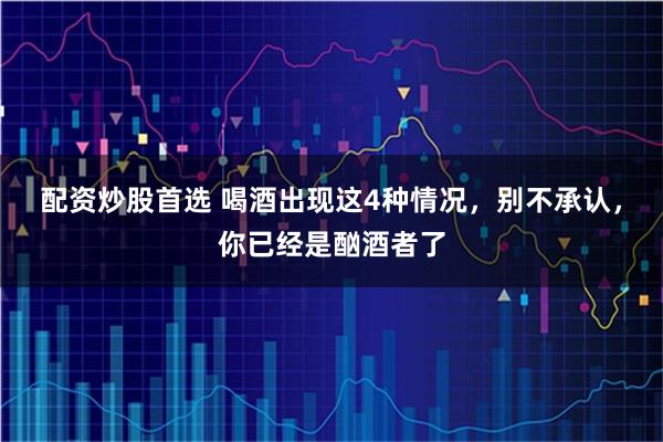 配资炒股首选 喝酒出现这4种情况，别不承认，你已经是酗酒者了