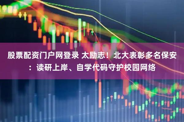 股票配资门户网登录 太励志！北大表彰多名保安：读研上岸、自学代码守护校园网络