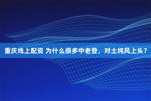 重庆线上配资 为什么很多中老登，对土纯风上头？