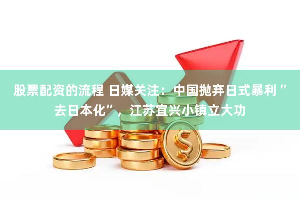 股票配资的流程 日媒关注：中国抛弃日式暴利“去日本化”，江苏宜兴小镇立大功