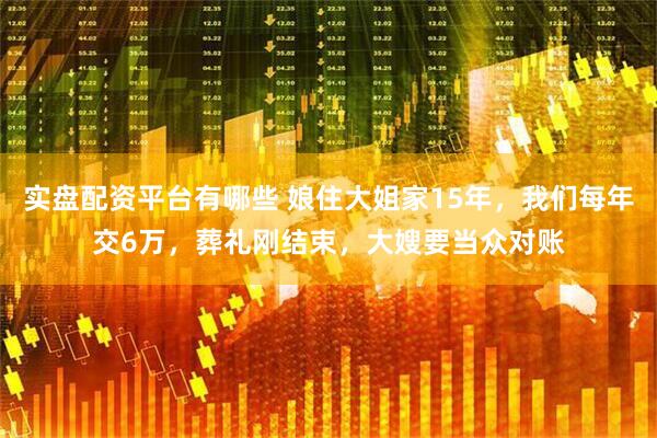 实盘配资平台有哪些 娘住大姐家15年,我们每年交6万,葬礼刚结束,大嫂要当众对账
