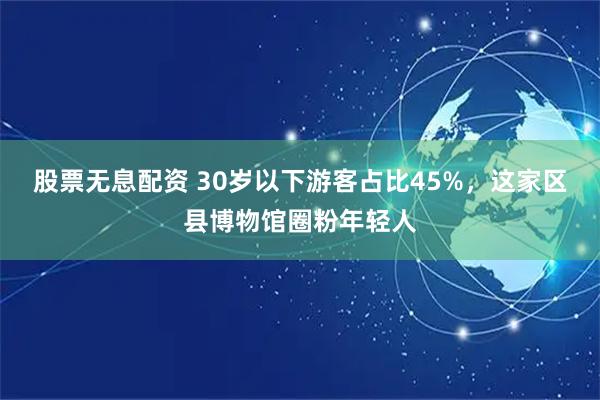 股票无息配资 30岁以下游客占比45%，这家区县博物馆圈粉年轻人