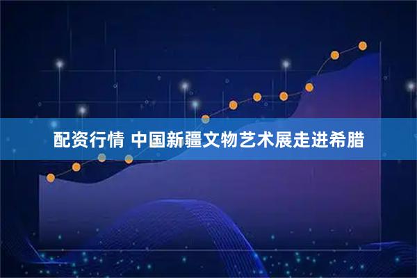 配资行情 中国新疆文物艺术展走进希腊