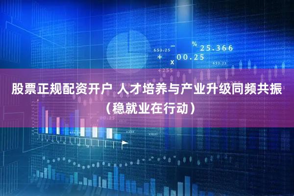 股票正规配资开户 人才培养与产业升级同频共振（稳就业在行动）